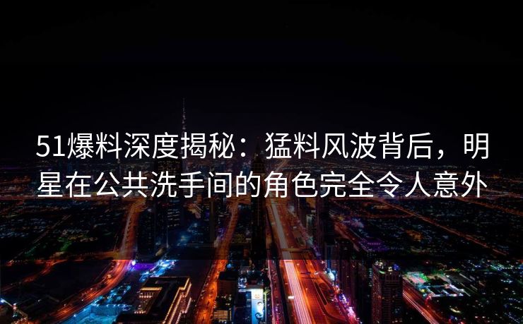 51爆料深度揭秘：猛料风波背后，明星在公共洗手间的角色完全令人意外