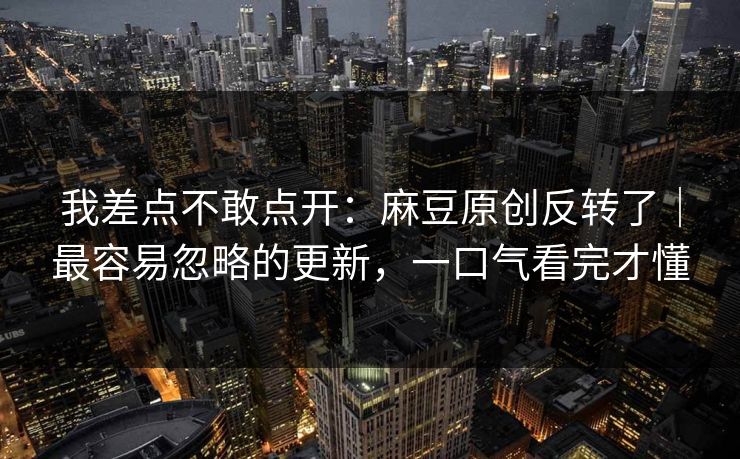 我差点不敢点开:麻豆原创反转了|最容易忽略的更新,一口气看完才懂 我差点不敢点开:麻豆原创反转了|最容易忽略的更新,一口气看完才懂