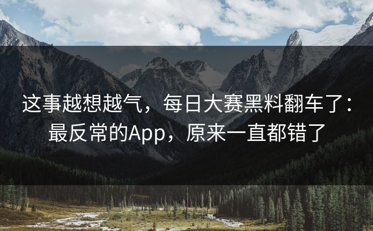 这事越想越气,每日大赛黑料翻车了:最反常的App,原来一直都错了 这事越想越气,每日大赛黑料翻车了:最反常的App,原来一直都错了