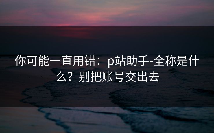你可能一直用错:p站助手-全称是什么?别把账号交出去 你可能一直用错:p站助手-全称是什么?别把账号交出去