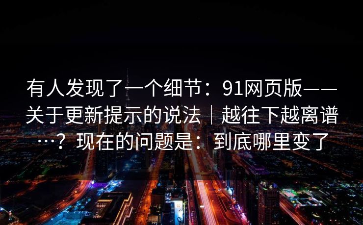 有人发现了一个细节:91网页版——关于更新提示的说法|越往下越离谱…?现在的问题是:到底哪里变了 有人发现了一个细节:91网页版——关于更新提示的说法|越往下越离谱…?现在的问题是:到底哪里变了