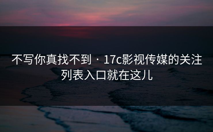 不写你真找不到 · 17c影视传媒的关注列表入口就在这儿 不写你真找不到 · 17c影视传媒的关注列表入口就在这儿