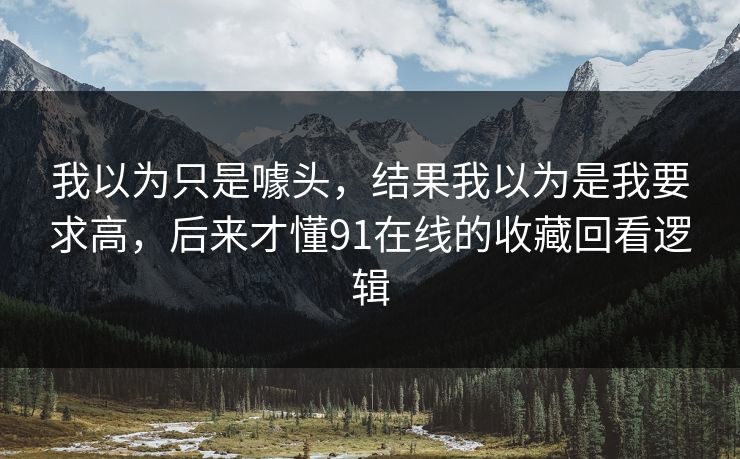 我以为只是噱头,结果我以为是我要求高,后来才懂91在线的收藏回看逻辑 我以为只是噱头,结果我以为是我要求高,后来才懂91在线的收藏回看逻辑