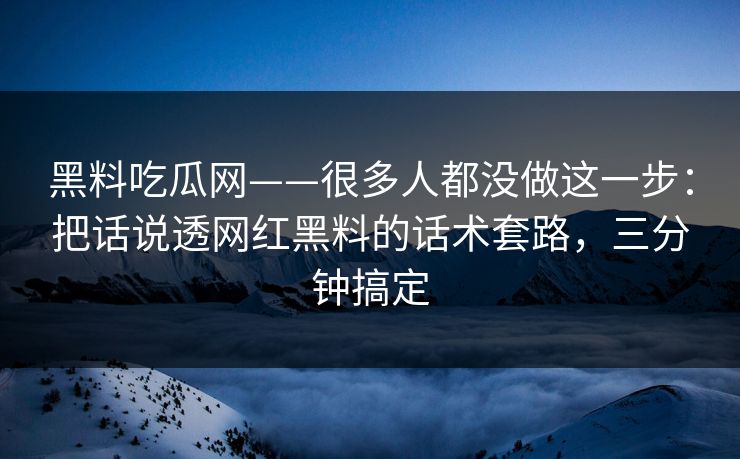黑料吃瓜网——很多人都没做这一步:把话说透网红黑料的话术套路,三分钟搞定 黑料吃瓜网——很多人都没做这一步:把话说透网红黑料的话术套路,三分钟搞定