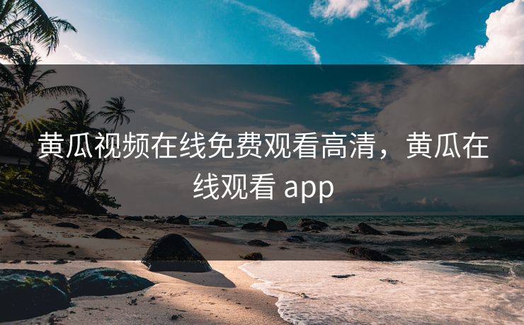黄瓜视频在线免费观看高清，黄瓜在线观看 app