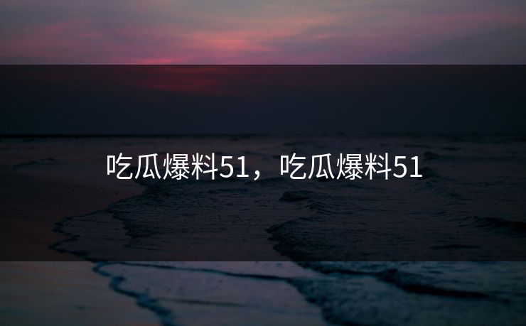 吃瓜爆料51，吃瓜爆料51