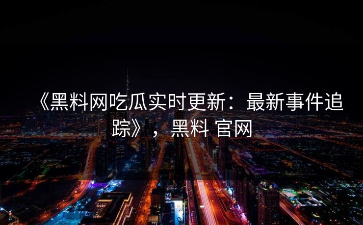 《黑料网吃瓜实时更新：最新事件追踪》，黑料 官网