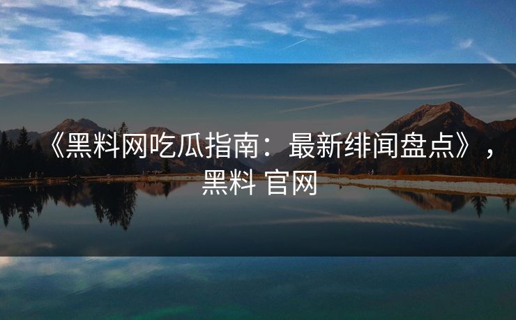 《黑料网吃瓜指南：最新绯闻盘点》，黑料 官网