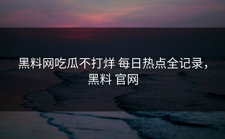 黑料网吃瓜不打烊 每日热点全记录，黑料 官网