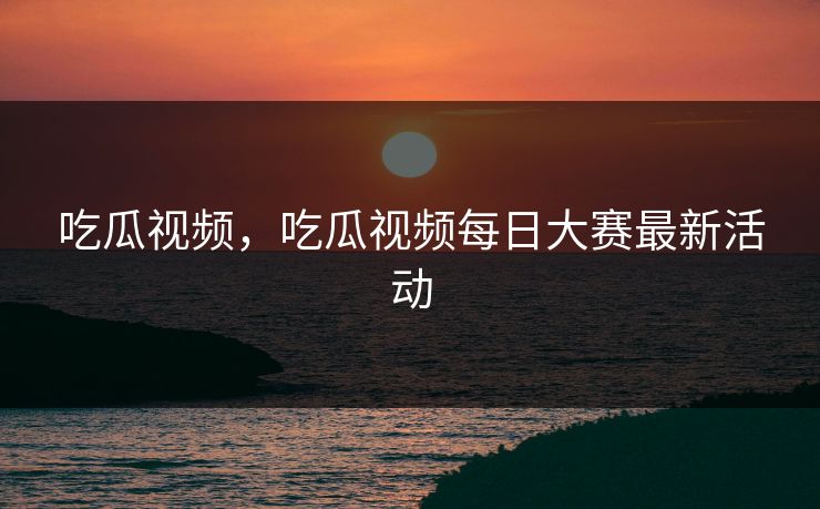 吃瓜视频,吃瓜视频每日大赛最新活动 吃瓜视频,吃瓜视频每日大赛最新活动