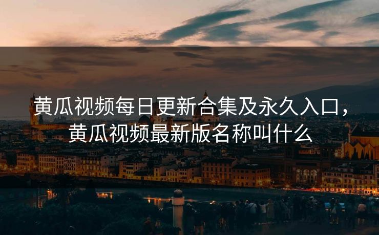 黄瓜视频每日更新合集及永久入口，黄瓜视频最新版名称叫什么