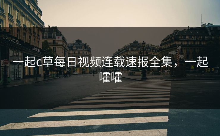 一起c草每日视频连载速报全集，一起嚯嚯