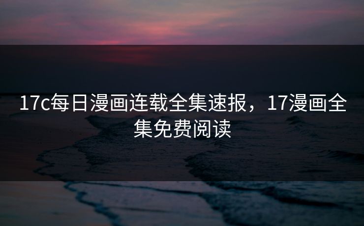 17c每日漫画连载全集速报，17漫画全集免费阅读