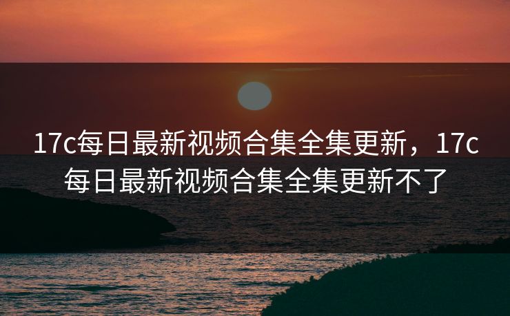 17c每日最新视频合集全集更新，17c每日最新视频合集全集更新不了