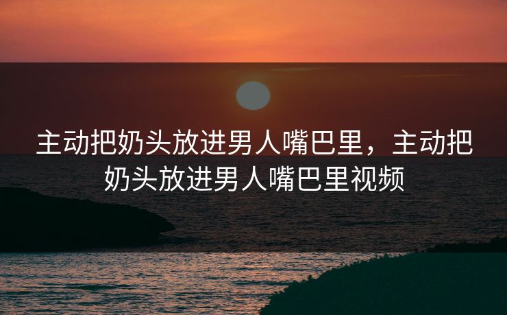 主动把奶头放进男人嘴巴里，主动把奶头放进男人嘴巴里视频