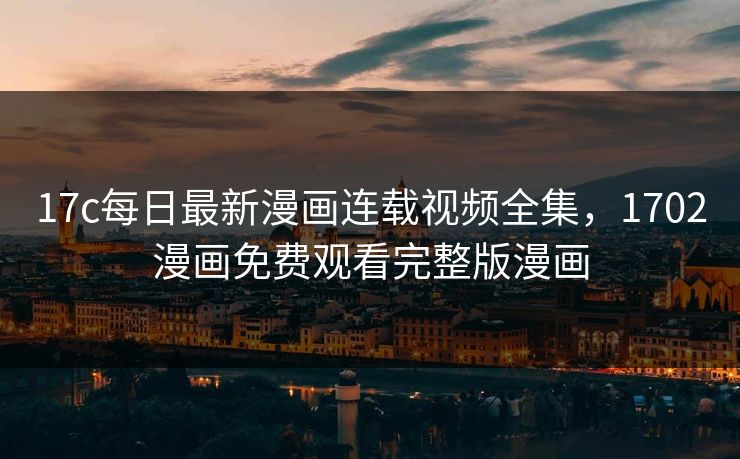 17c每日最新漫画连载视频全集，1702漫画免费观看完整版漫画