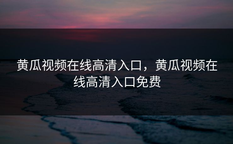 黄瓜视频在线高清入口，黄瓜视频在线高清入口免费