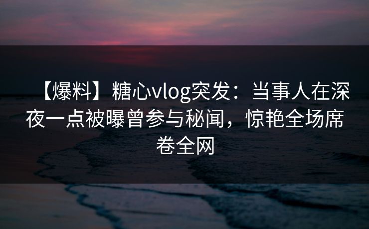 【爆料】糖心vlog突发：当事人在深夜一点被曝曾参与秘闻，惊艳全场席卷全网