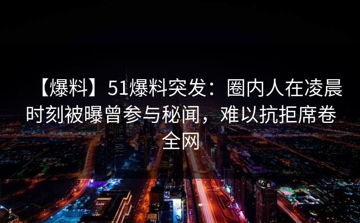 【爆料】51爆料突发：圈内人在凌晨时刻被曝曾参与秘闻，难以抗拒席卷全网