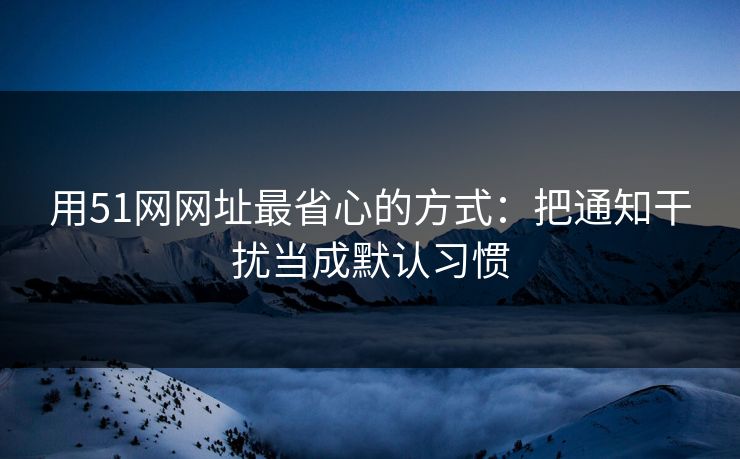 用51网网址最省心的方式：把通知干扰当成默认习惯