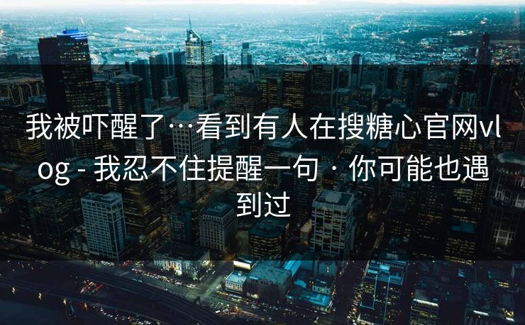 我被吓醒了…看到有人在搜糖心官网vlog - 我忍不住提醒一句 · 你可能也遇到过