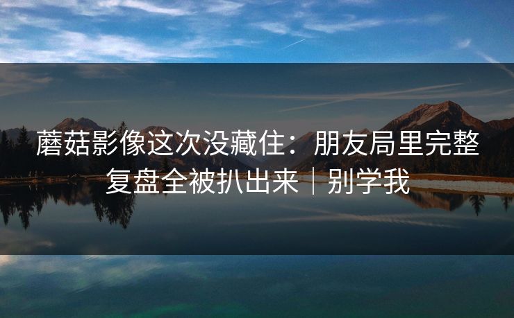 蘑菇影像这次没藏住：朋友局里完整复盘全被扒出来｜别学我