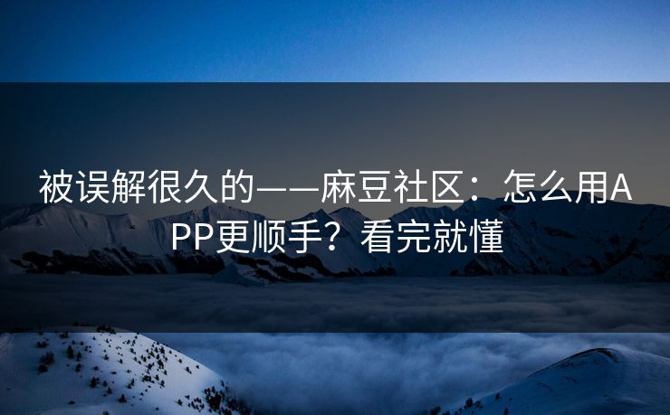 被误解很久的——麻豆社区：怎么用APP更顺手？看完就懂