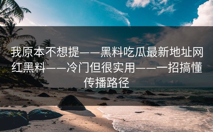 我原本不想提——黑料吃瓜最新地址网红黑料——冷门但很实用——一招搞懂传播路径 我原本不想提——黑料吃瓜最新地址网红黑料——冷门但很实用——一招搞懂传播路径