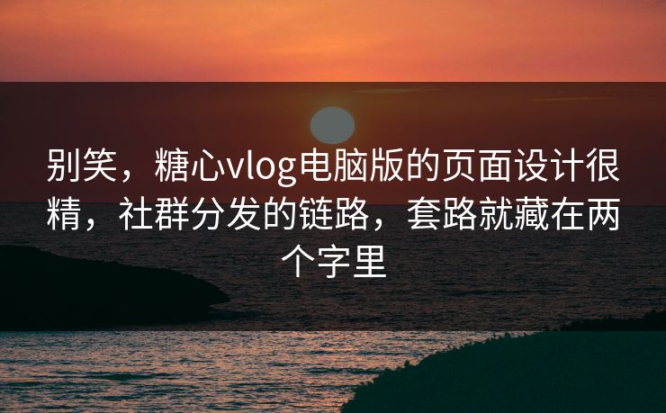 别笑,糖心vlog电脑版的页面设计很精,社群分发的链路,套路就藏在两个字里 别笑,糖心vlog电脑版的页面设计很精,社群分发的链路,套路就藏在两个字里