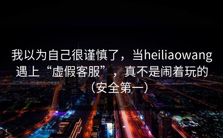我以为自己很谨慎了，当heiliaowang遇上“虚假客服”，真不是闹着玩的（安全第一）
