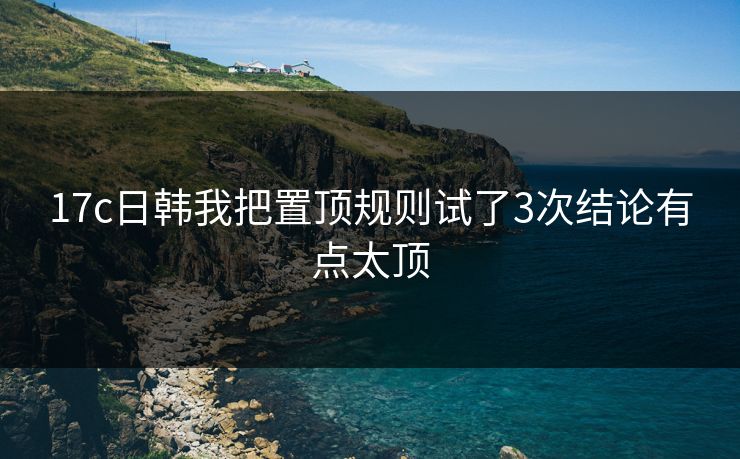 17c日韩我把置顶规则试了3次结论有点太顶