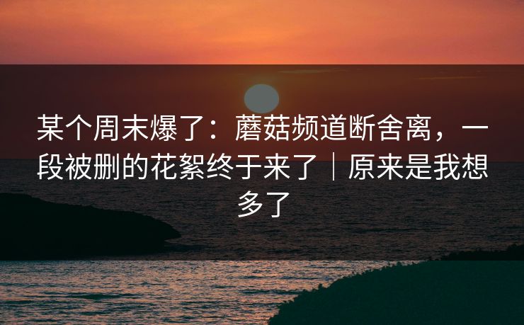 某个周末爆了：蘑菇频道断舍离，一段被删的花絮终于来了｜原来是我想多了